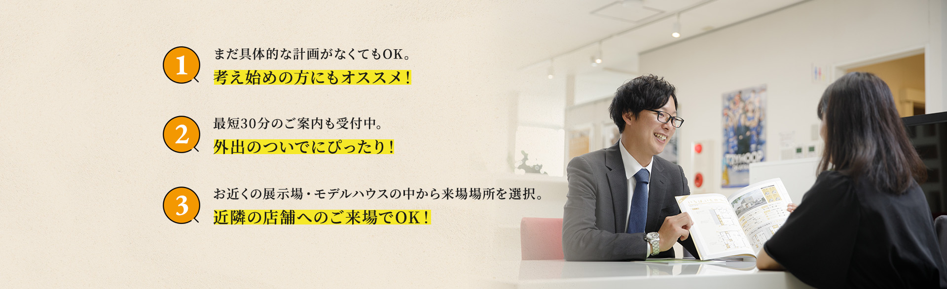 まだ具体的な計画がなくてもOK。考え始めの方にもオススメ！最短30分のご案内も受付中。外出のついでにぴったり！お近くの展示場・モデルハウスの中から来場場所を選択。近隣の店舗へのご来場でOK！